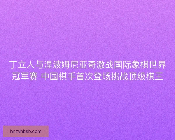 丁立人与涅波姆尼亚奇激战国际象棋世界冠军赛 中国棋手首次登场挑战顶级棋王