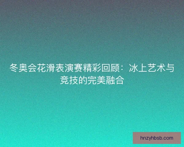 冬奥会花滑表演赛精彩回顾:冰上艺术与竞技的完美融合 冬奥会花滑表演赛精彩回顾:冰上艺术与竞技的完美融合