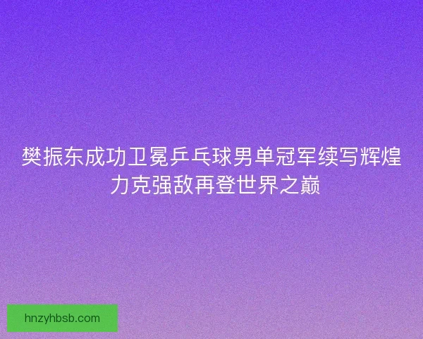 樊振东成功卫冕乒乓球男单冠军续写辉煌 力克强敌再登世界之巅