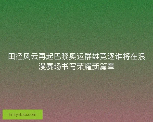 田径风云再起巴黎奥运群雄竞逐谁将在浪漫赛场书写荣耀新篇章