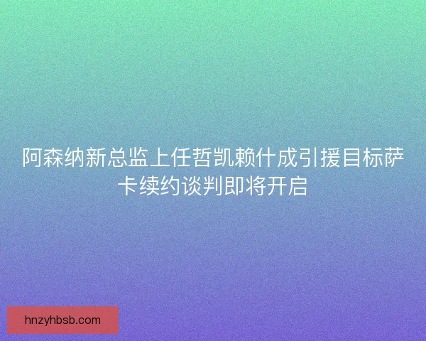 阿森纳新总监上任哲凯赖什成引援目标萨卡续约谈判即将开启