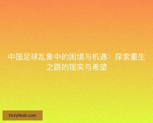 中国足球乱象中的困境与机遇：探索重生之路的现实与希望
