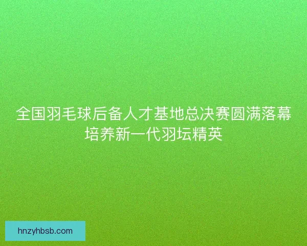 全国羽毛球后备人才基地总决赛圆满落幕培养新一代羽坛精英