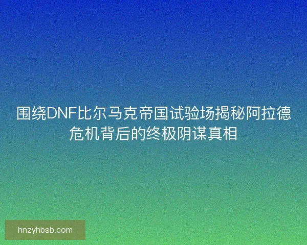 围绕DNF比尔马克帝国试验场揭秘阿拉德危机背后的终极阴谋真相