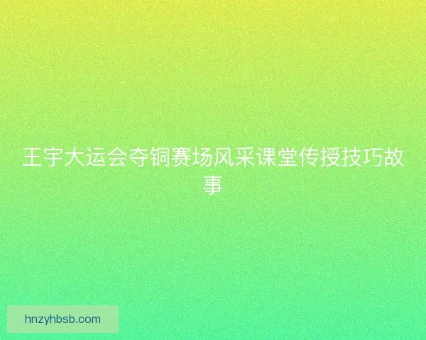 王宇大运会夺铜赛场风采课堂传授技巧故事