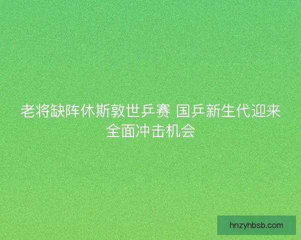 老将缺阵休斯敦世乒赛 国乒新生代迎来全面冲击机会