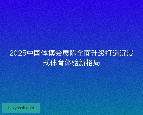 2025中国体博会展陈全面升级打造沉浸式体育体验新格局