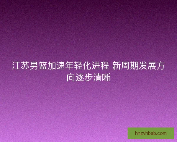 江苏男篮加速年轻化进程 新周期发展方向逐步清晰