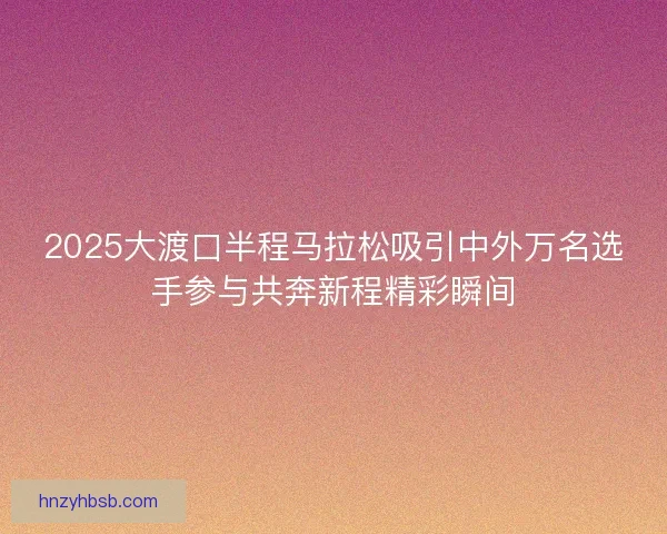 2025大渡口半程马拉松吸引中外万名选手参与共奔新程精彩瞬间