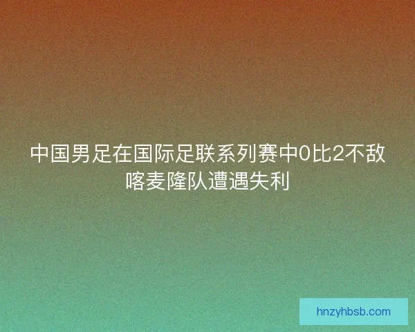 中国男足在国际足联系列赛中0比2不敌喀麦隆队遭遇失利