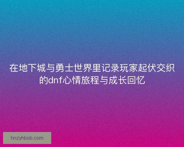 在地下城与勇士世界里记录玩家起伏交织的dnf心情旅程与成长回忆
