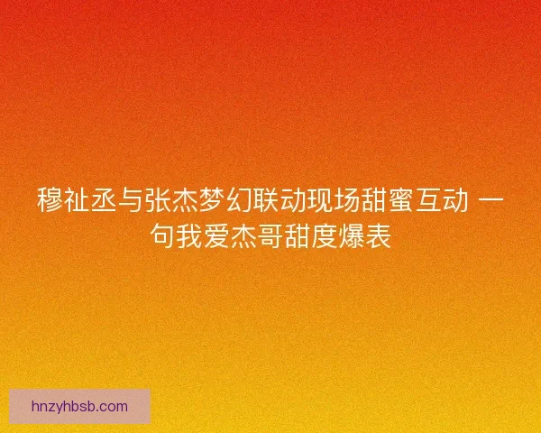 穆祉丞与张杰梦幻联动现场甜蜜互动 一句我爱杰哥甜度爆表