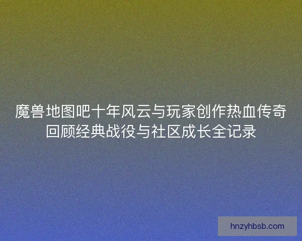 魔兽地图吧十年风云与玩家创作热血传奇回顾经典战役与社区成长全记录