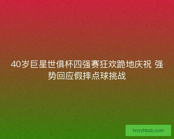 40岁巨星世俱杯四强赛狂欢跪地庆祝 强势回应假摔点球挑战
