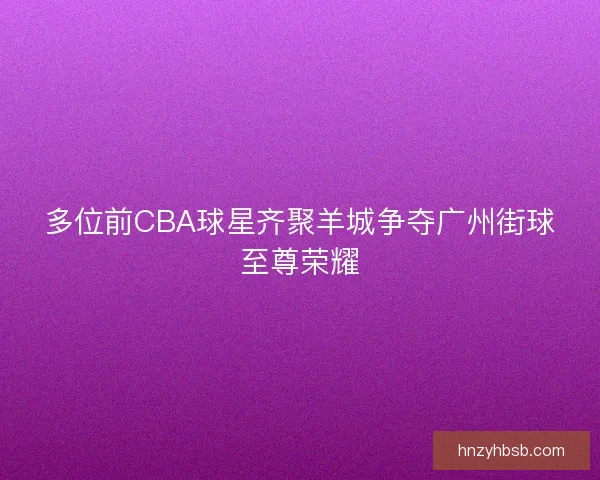 多位前CBA球星齐聚羊城争夺广州街球至尊荣耀