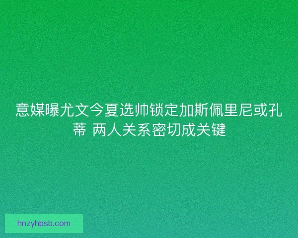 意媒曝尤文今夏选帅锁定加斯佩里尼或孔蒂 两人关系密切成关键