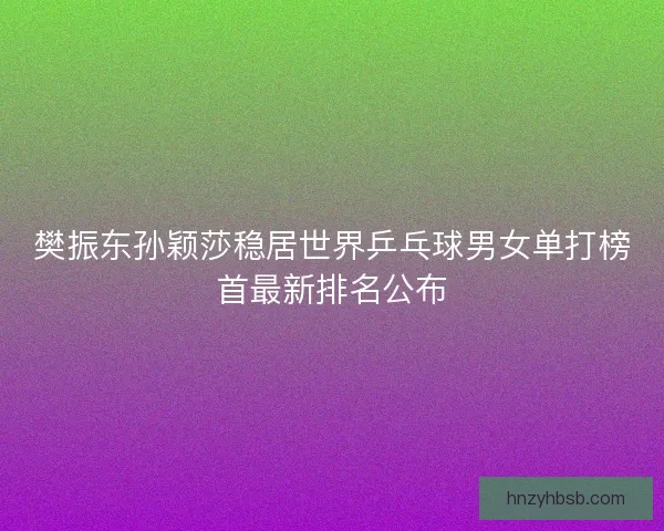 樊振东孙颖莎稳居世界乒乓球男女单打榜首最新排名公布