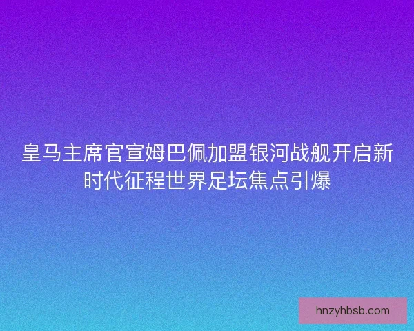 皇马主席官宣姆巴佩加盟银河战舰开启新时代征程世界足坛焦点引爆