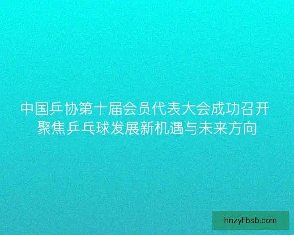 中国乒协第十届会员代表大会成功召开 聚焦乒乓球发展新机遇与未来方向