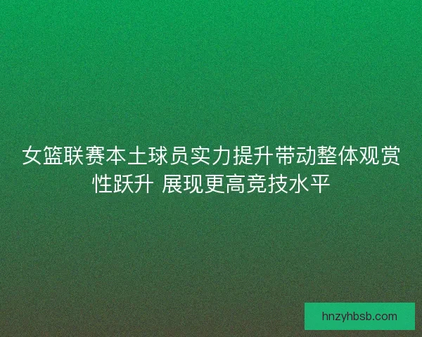 女篮联赛本土球员实力提升带动整体观赏性跃升 展现更高竞技水平
