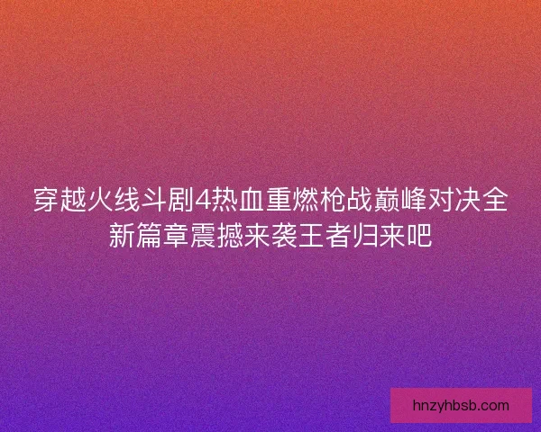 穿越火线斗剧4热血重燃枪战巅峰对决全新篇章震撼来袭王者归来吧