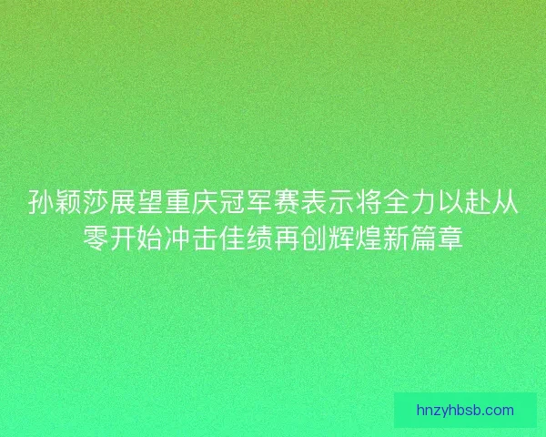 孙颖莎展望重庆冠军赛表示将全力以赴从零开始冲击佳绩再创辉煌新篇章