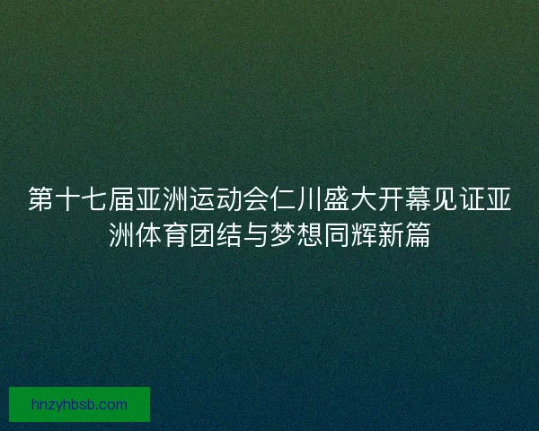第十七届亚洲运动会仁川盛大开幕见证亚洲体育团结与梦想同辉新篇