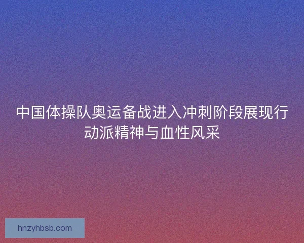 中国体操队奥运备战进入冲刺阶段展现行动派精神与血性风采