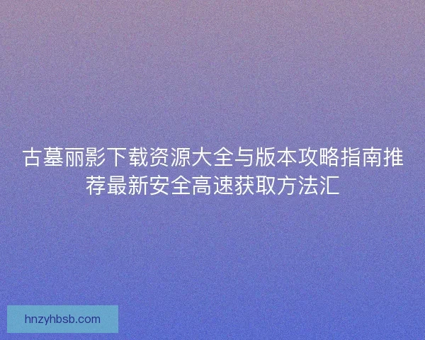古墓丽影下载资源大全与版本攻略指南推荐最新安全高速获取方法汇