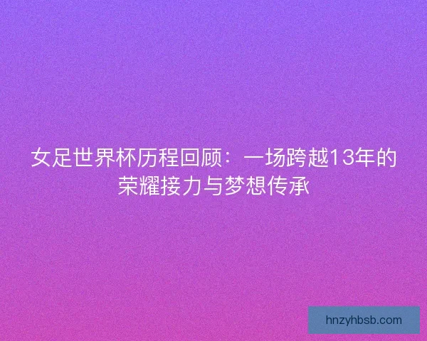 女足世界杯历程回顾：一场跨越13年的荣耀接力与梦想传承