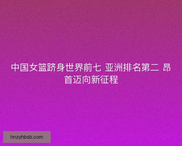 中国女篮跻身世界前七 亚洲排名第二 昂首迈向新征程