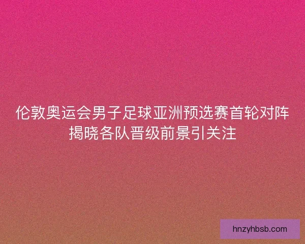 伦敦奥运会男子足球亚洲预选赛首轮对阵揭晓各队晋级前景引关注