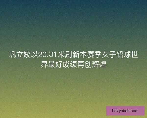 巩立姣以20.31米刷新本赛季女子铅球世界最好成绩再创辉煌