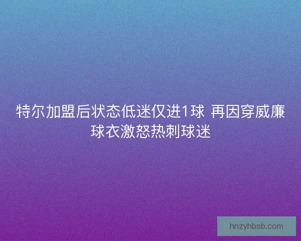 特尔加盟后状态低迷仅进1球 再因穿威廉球衣激怒热刺球迷