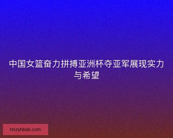 中国女篮奋力拼搏亚洲杯夺亚军展现实力与希望