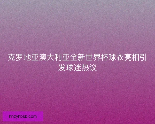 克罗地亚澳大利亚全新世界杯球衣亮相引发球迷热议