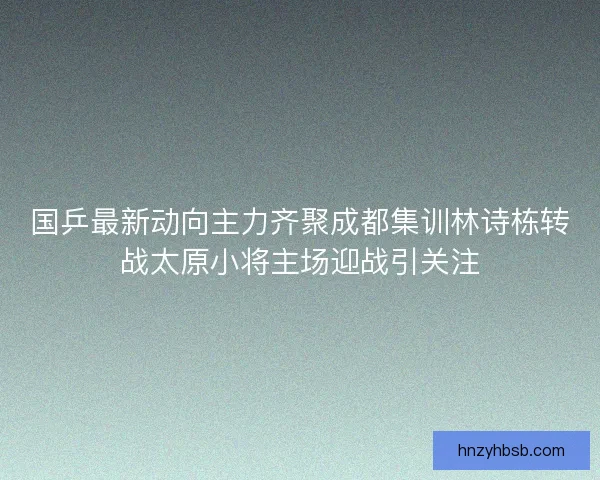 国乒最新动向主力齐聚成都集训林诗栋转战太原小将主场迎战引关注