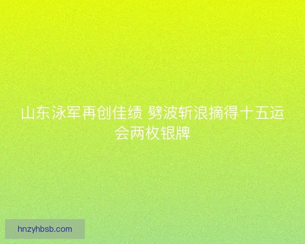 山东泳军再创佳绩 劈波斩浪摘得十五运会两枚银牌